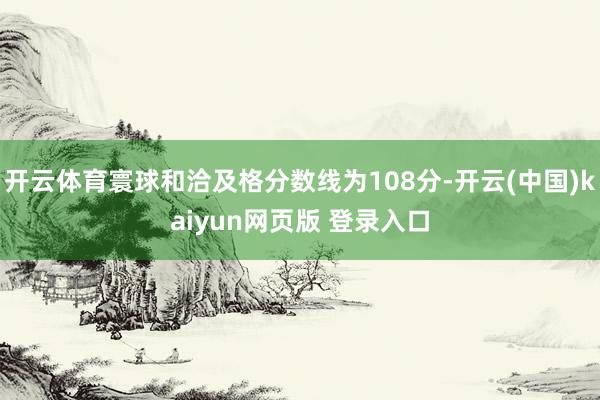 开云体育寰球和洽及格分数线为108分-开云(中国)kaiyun网页版 登录入口