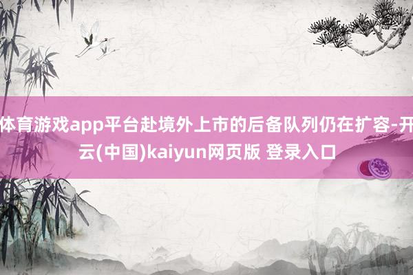 体育游戏app平台赴境外上市的后备队列仍在扩容-开云(中国)kaiyun网页版 登录入口
