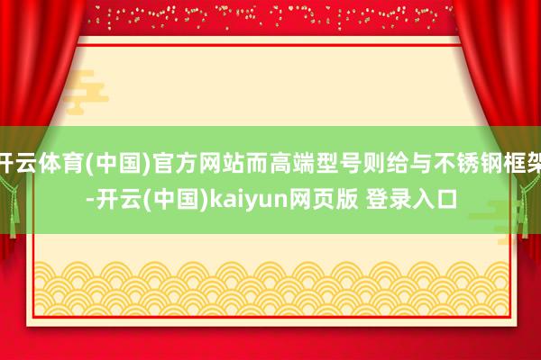 开云体育(中国)官方网站而高端型号则给与不锈钢框架-开云(中国)kaiyun网页版 登录入口