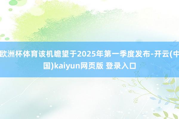 欧洲杯体育该机瞻望于2025年第一季度发布-开云(中国)kaiyun网页版 登录入口