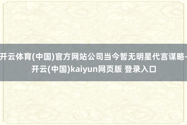 开云体育(中国)官方网站公司当今暂无明星代言谋略-开云(中国)kaiyun网页版 登录入口