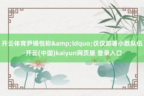 开云体育尹锡悦称&ldquo;仅仅部署小数队伍-开云(中国)kaiyun网页版 登录入口