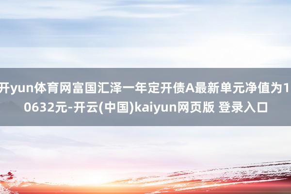 开yun体育网富国汇泽一年定开债A最新单元净值为1.0632元-开云(中国)kaiyun网页版 登录入口