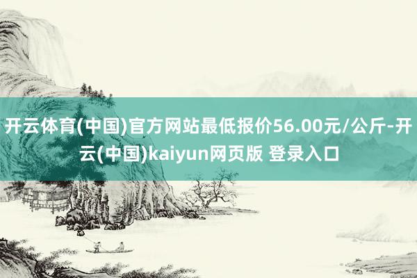 开云体育(中国)官方网站最低报价56.00元/公斤-开云(中国)kaiyun网页版 登录入口