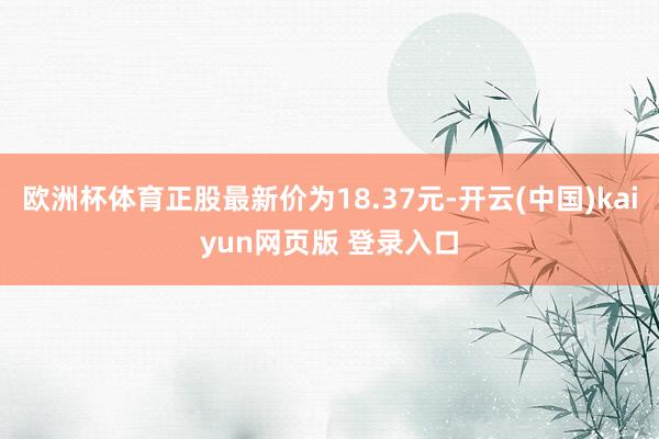 欧洲杯体育正股最新价为18.37元-开云(中国)kaiyun网页版 登录入口