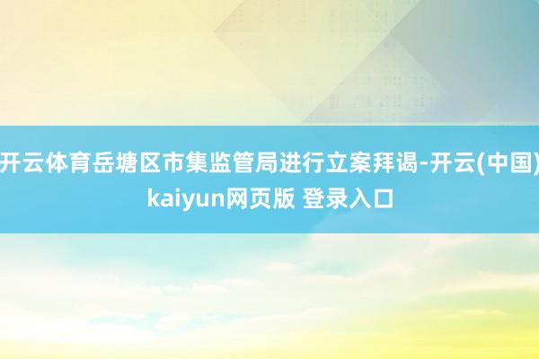 开云体育岳塘区市集监管局进行立案拜谒-开云(中国)kaiyun网页版 登录入口