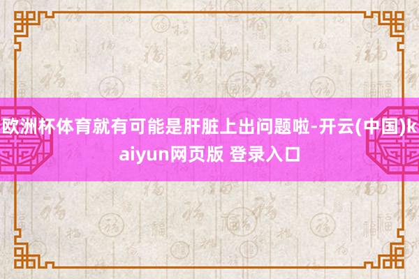 欧洲杯体育就有可能是肝脏上出问题啦-开云(中国)kaiyun网页版 登录入口