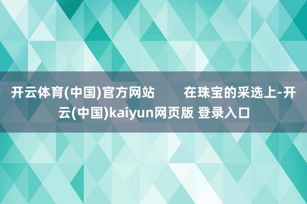 开云体育(中国)官方网站        在珠宝的采选上-开云(中国)kaiyun网页版 登录入口