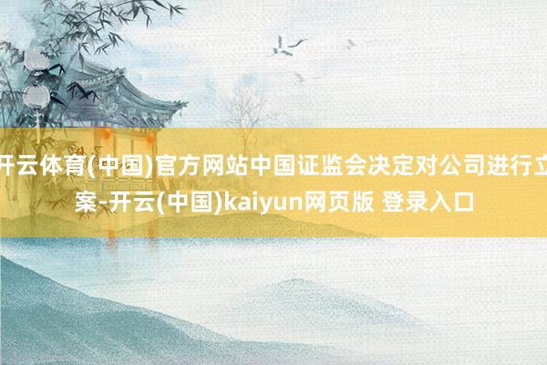 开云体育(中国)官方网站中国证监会决定对公司进行立案-开云(中国)kaiyun网页版 登录入口