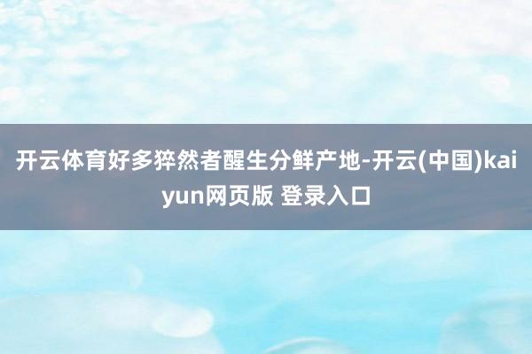 开云体育好多猝然者醒生分鲜产地-开云(中国)kaiyun网页版 登录入口