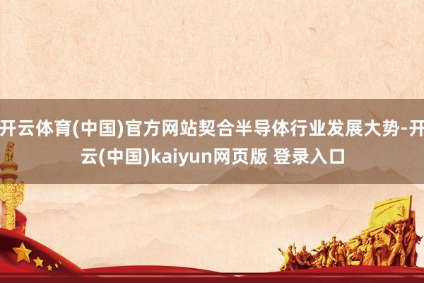 开云体育(中国)官方网站契合半导体行业发展大势-开云(中国)kaiyun网页版 登录入口
