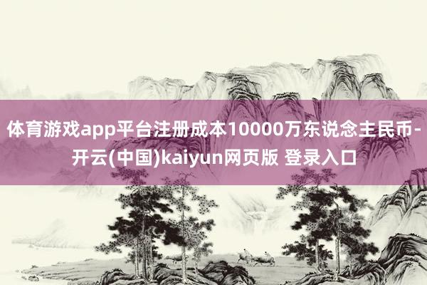 体育游戏app平台注册成本10000万东说念主民币-开云(中国)kaiyun网页版 登录入口