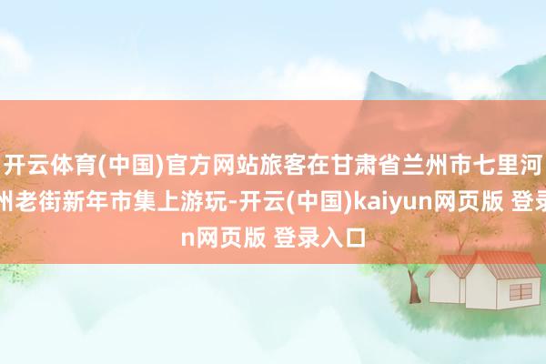 开云体育(中国)官方网站旅客在甘肃省兰州市七里河区兰州老街新年市集上游玩-开云(中国)kaiyun网页版 登录入口