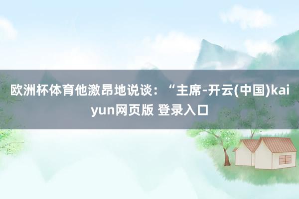 欧洲杯体育他激昂地说谈：“主席-开云(中国)kaiyun网页版 登录入口