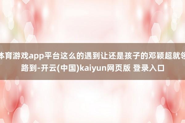 体育游戏app平台这么的遇到让还是孩子的邓颖超就领路到-开云(中国)kaiyun网页版 登录入口