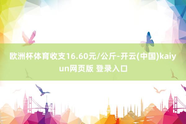 欧洲杯体育收支16.60元/公斤-开云(中国)kaiyun网页版 登录入口