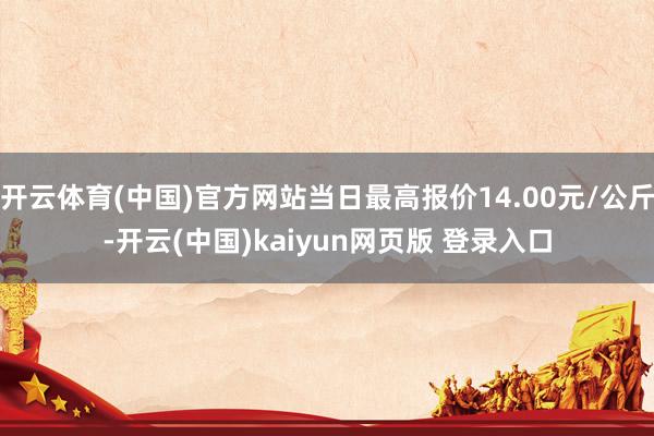 开云体育(中国)官方网站当日最高报价14.00元/公斤-开云(中国)kaiyun网页版 登录入口