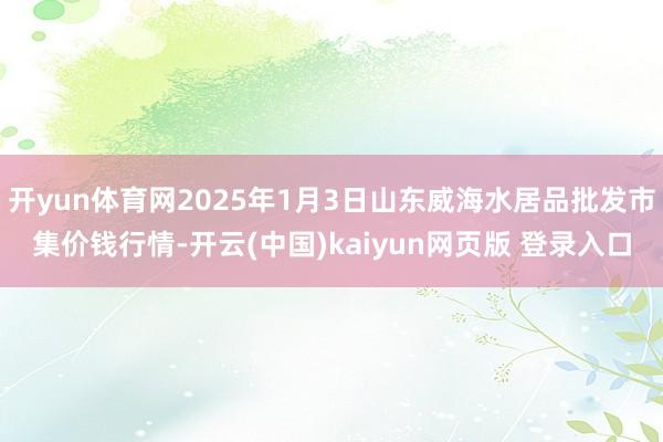 开yun体育网2025年1月3日山东威海水居品批发市集价钱行情-开云(中国)kaiyun网页版 登录入口