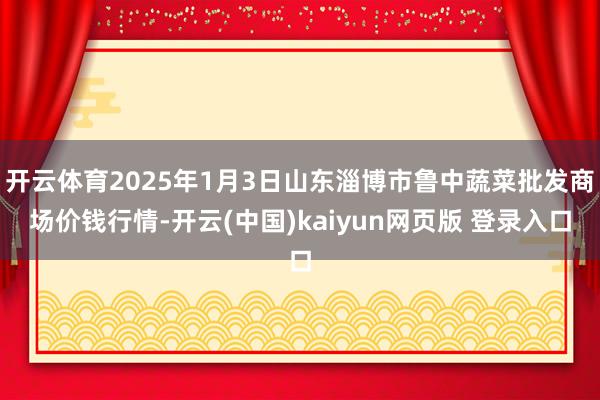 开云体育2025年1月3日山东淄博市鲁中蔬菜批发商场价钱行情-开云(中国)kaiyun网页版 登录入口