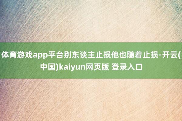 体育游戏app平台别东谈主止损他也随着止损-开云(中国)kaiyun网页版 登录入口