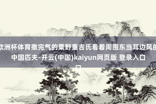 欧洲杯体育撒完气的粟野重吉氏看着周围东当耳边风的中国匹夫-开云(中国)kaiyun网页版 登录入口