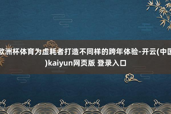 欧洲杯体育为虚耗者打造不同样的跨年体验-开云(中国)kaiyun网页版 登录入口