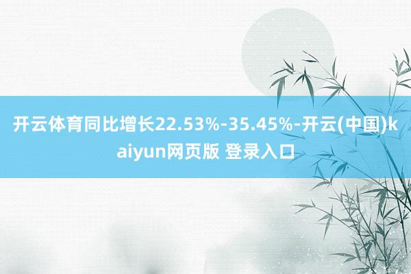 开云体育同比增长22.53%-35.45%-开云(中国)kaiyun网页版 登录入口