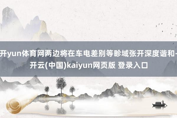 开yun体育网两边将在车电差别等畛域张开深度谐和-开云(中国)kaiyun网页版 登录入口