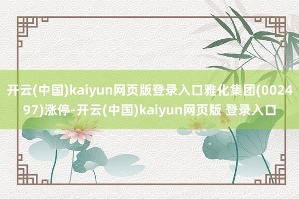 开云(中国)kaiyun网页版登录入口雅化集团(002497)涨停-开云(中国)kaiyun网页版 登录入口