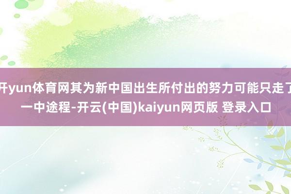 开yun体育网其为新中国出生所付出的努力可能只走了一中途程-开云(中国)kaiyun网页版 登录入口