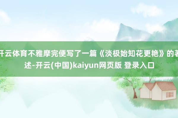 开云体育不雅摩完便写了一篇《淡极始知花更艳》的著述-开云(中国)kaiyun网页版 登录入口