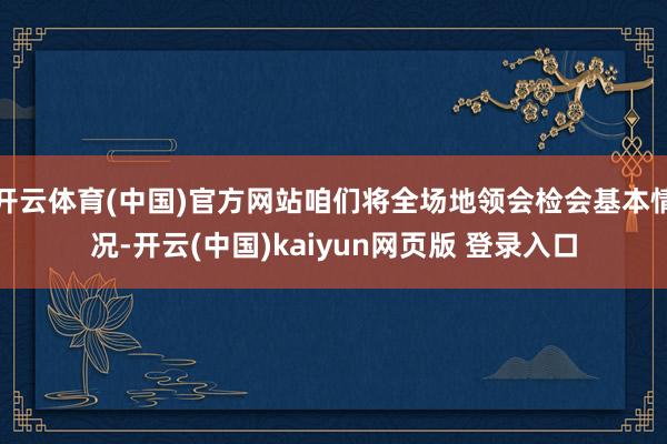 开云体育(中国)官方网站咱们将全场地领会检会基本情况-开云(中国)kaiyun网页版 登录入口