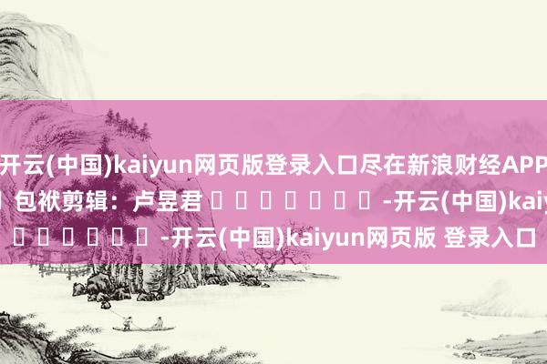 开云(中国)kaiyun网页版登录入口尽在新浪财经APP            						包袱剪辑：卢昱君 							-开云(中国)kaiyun网页版 登录入口