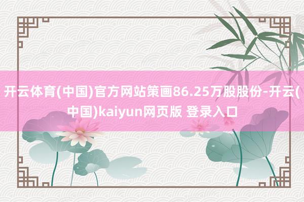 开云体育(中国)官方网站策画86.25万股股份-开云(中国)kaiyun网页版 登录入口