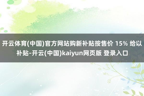 开云体育(中国)官方网站购新补贴按售价 15% 给以补贴-开云(中国)kaiyun网页版 登录入口