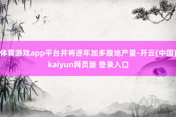 体育游戏app平台并将逐年加多腹地产量-开云(中国)kaiyun网页版 登录入口