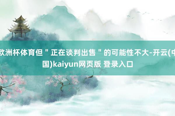 欧洲杯体育但＂正在谈判出售＂的可能性不大-开云(中国)kaiyun网页版 登录入口