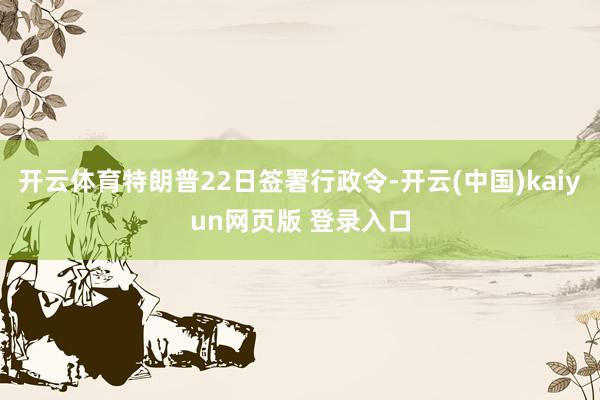 开云体育特朗普22日签署行政令-开云(中国)kaiyun网页版 登录入口