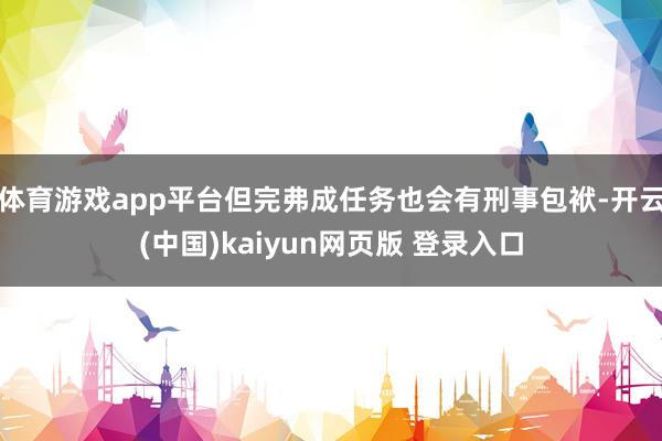 体育游戏app平台但完弗成任务也会有刑事包袱-开云(中国)kaiyun网页版 登录入口