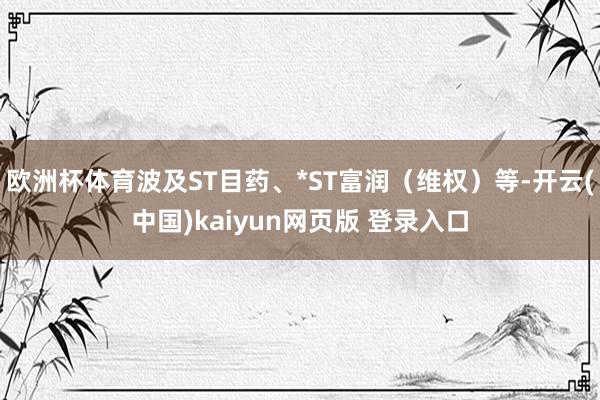 欧洲杯体育波及ST目药、*ST富润（维权）等-开云(中国)kaiyun网页版 登录入口