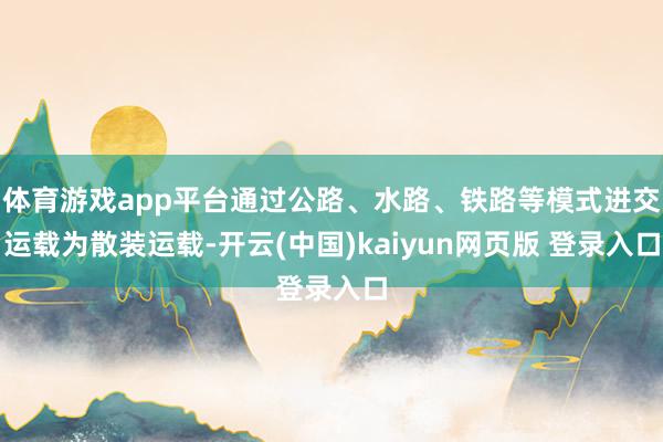 体育游戏app平台通过公路、水路、铁路等模式进交运载为散装运载-开云(中国)kaiyun网页版 登录入口