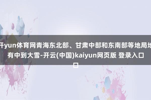 开yun体育网青海东北部、甘肃中部和东南部等地局地有中到大雪-开云(中国)kaiyun网页版 登录入口