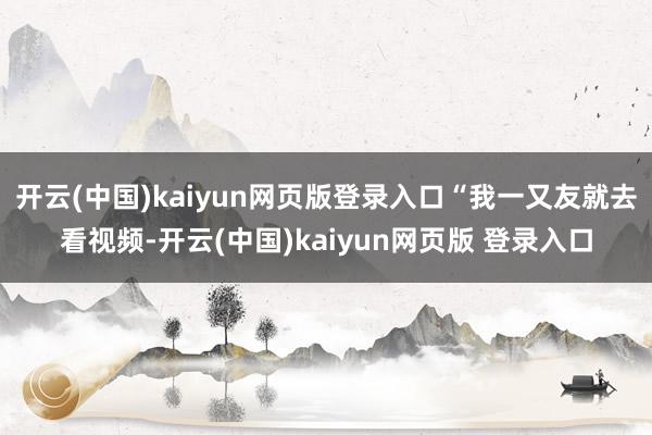 开云(中国)kaiyun网页版登录入口“我一又友就去看视频-开云(中国)kaiyun网页版 登录入口