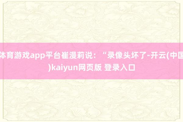 体育游戏app平台崔漫莉说：“录像头坏了-开云(中国)kaiyun网页版 登录入口