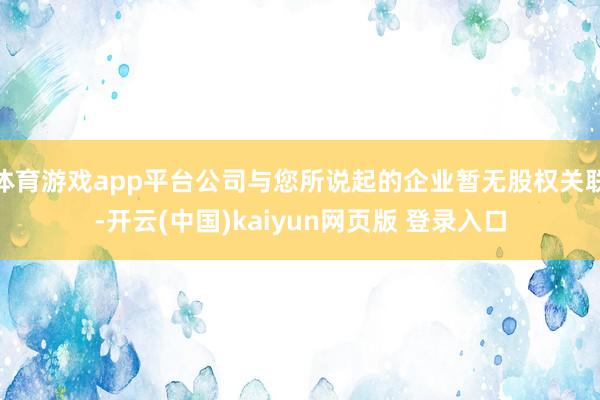体育游戏app平台公司与您所说起的企业暂无股权关联-开云(中国)kaiyun网页版 登录入口