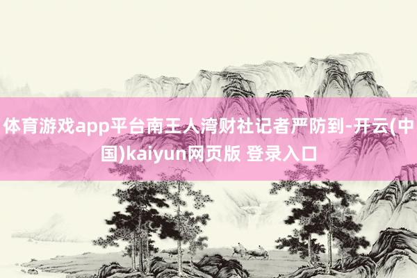 体育游戏app平台南王人湾财社记者严防到-开云(中国)kaiyun网页版 登录入口