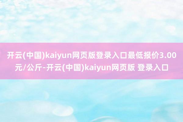 开云(中国)kaiyun网页版登录入口最低报价3.00元/公斤-开云(中国)kaiyun网页版 登录入口
