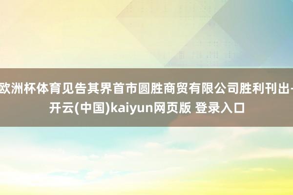 欧洲杯体育见告其界首市圆胜商贸有限公司胜利刊出-开云(中国)kaiyun网页版 登录入口
