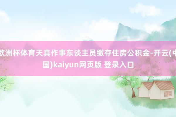 欧洲杯体育天真作事东谈主员缴存住房公积金-开云(中国)kaiyun网页版 登录入口