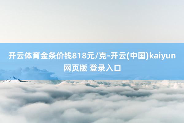 开云体育金条价钱818元/克-开云(中国)kaiyun网页版 登录入口